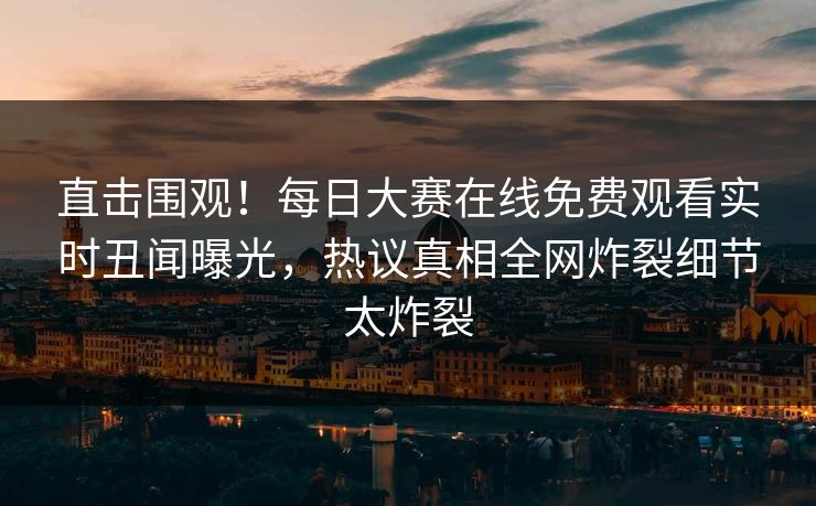 直击围观！每日大赛在线免费观看实时丑闻曝光，热议真相全网炸裂细节太炸裂