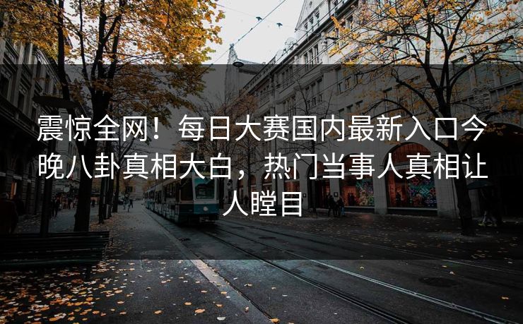 震惊全网！每日大赛国内最新入口今晚八卦真相大白，热门当事人真相让人瞠目