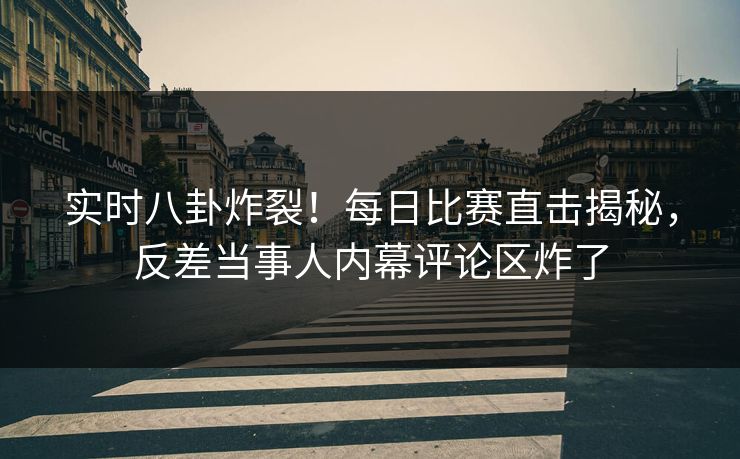 实时八卦炸裂！每日比赛直击揭秘，反差当事人内幕评论区炸了