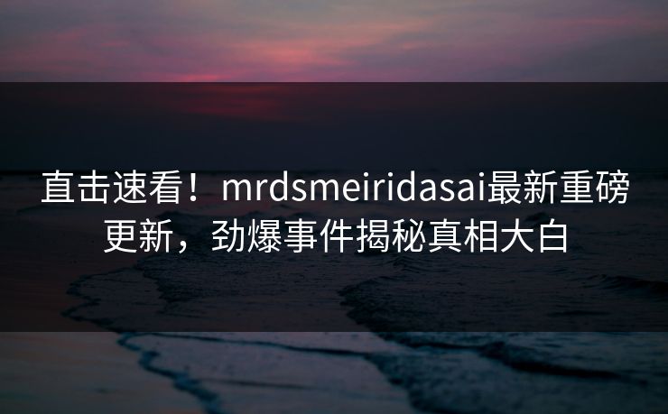 直击速看！mrdsmeiridasai最新重磅更新，劲爆事件揭秘真相大白