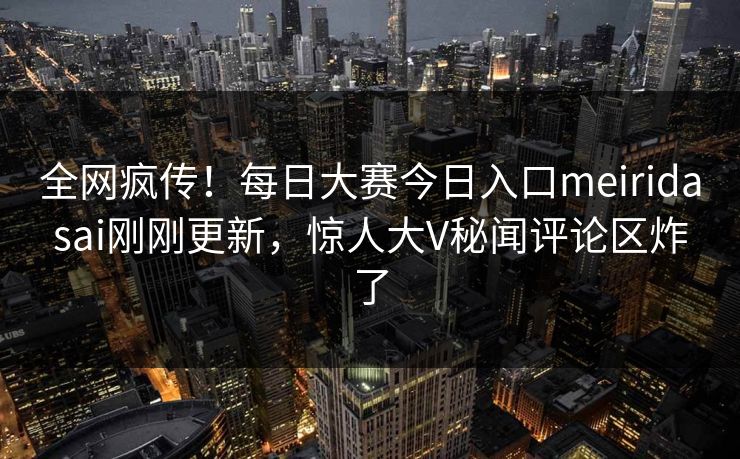全网疯传！每日大赛今日入口meiridasai刚刚更新，惊人大V秘闻评论区炸了