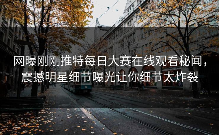 网曝刚刚推特每日大赛在线观看秘闻，震撼明星细节曝光让你细节太炸裂