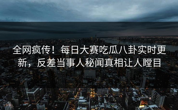 全网疯传！每日大赛吃瓜八卦实时更新，反差当事人秘闻真相让人瞠目
