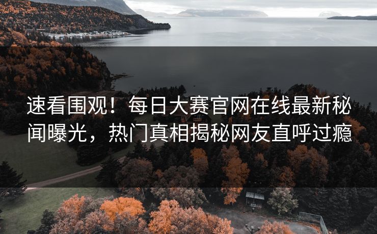 速看围观！每日大赛官网在线最新秘闻曝光，热门真相揭秘网友直呼过瘾