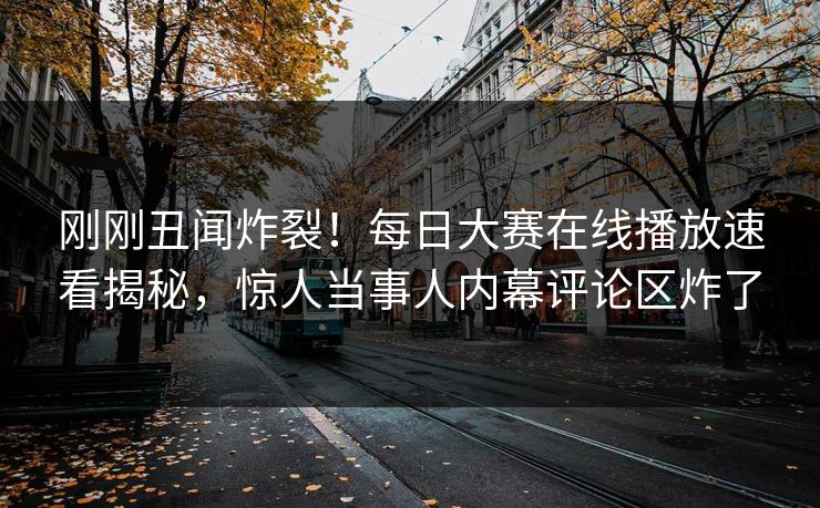 刚刚丑闻炸裂！每日大赛在线播放速看揭秘，惊人当事人内幕评论区炸了