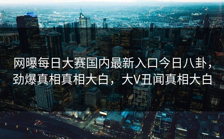 网曝每日大赛国内最新入口今日八卦，劲爆真相真相大白，大V丑闻真相大白
