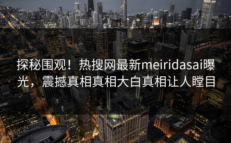 探秘围观！热搜网最新meiridasai曝光，震撼真相真相大白真相让人瞠目