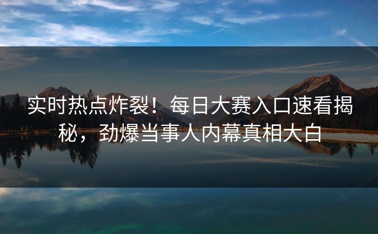 实时热点炸裂！每日大赛入口速看揭秘，劲爆当事人内幕真相大白