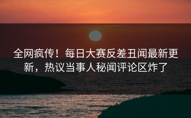 全网疯传！每日大赛反差丑闻最新更新，热议当事人秘闻评论区炸了