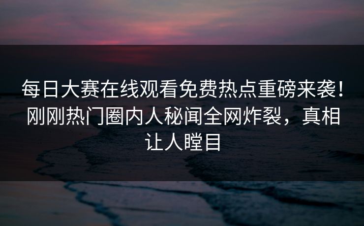 每日大赛在线观看免费热点重磅来袭！刚刚热门圈内人秘闻全网炸裂，真相让人瞠目
