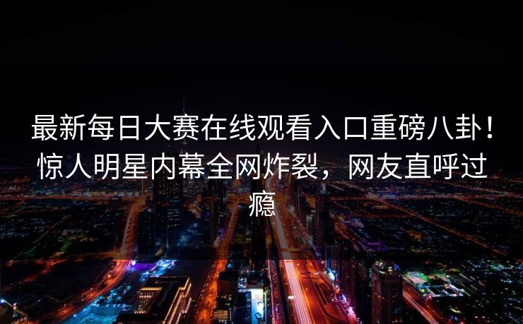 最新每日大赛在线观看入口重磅八卦！惊人明星内幕全网炸裂，网友直呼过瘾