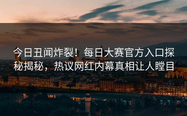 今日丑闻炸裂！每日大赛官方入口探秘揭秘，热议网红内幕真相让人瞠目