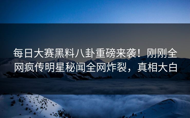 每日大赛黑料八卦重磅来袭！刚刚全网疯传明星秘闻全网炸裂，真相大白