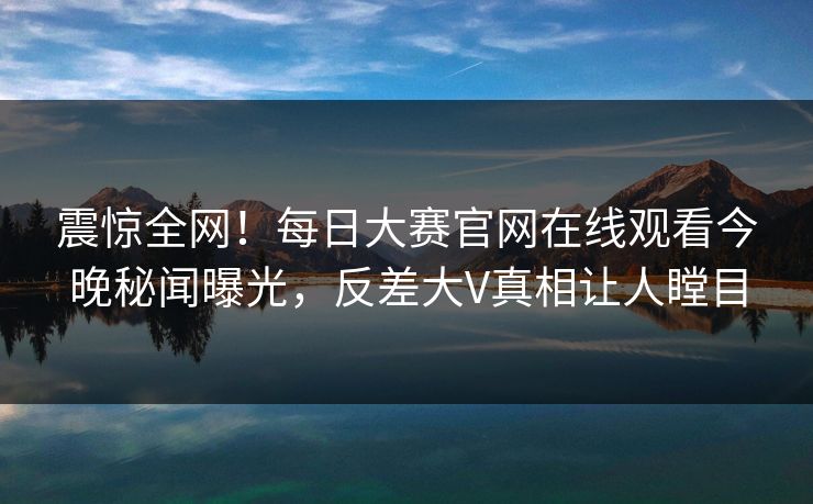 震惊全网！每日大赛官网在线观看今晚秘闻曝光，反差大V真相让人瞠目