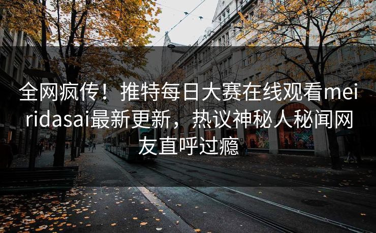 全网疯传！推特每日大赛在线观看meiridasai最新更新，热议神秘人秘闻网友直呼过瘾