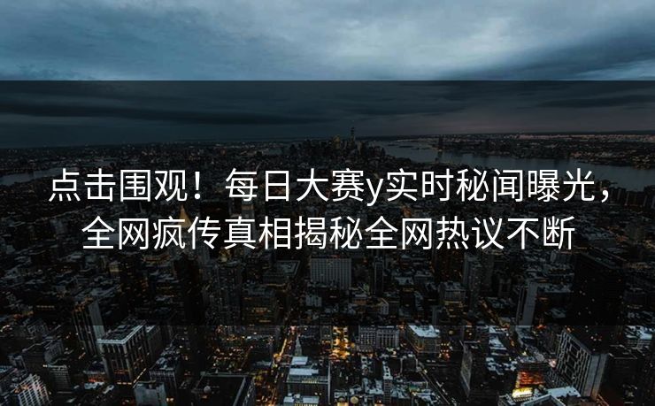点击围观！每日大赛y实时秘闻曝光，全网疯传真相揭秘全网热议不断