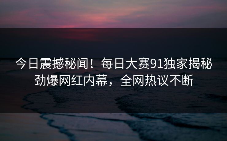 今日震撼秘闻！每日大赛91独家揭秘劲爆网红内幕，全网热议不断