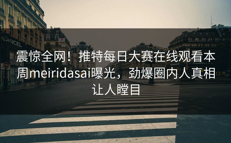 震惊全网！推特每日大赛在线观看本周meiridasai曝光，劲爆圈内人真相让人瞠目