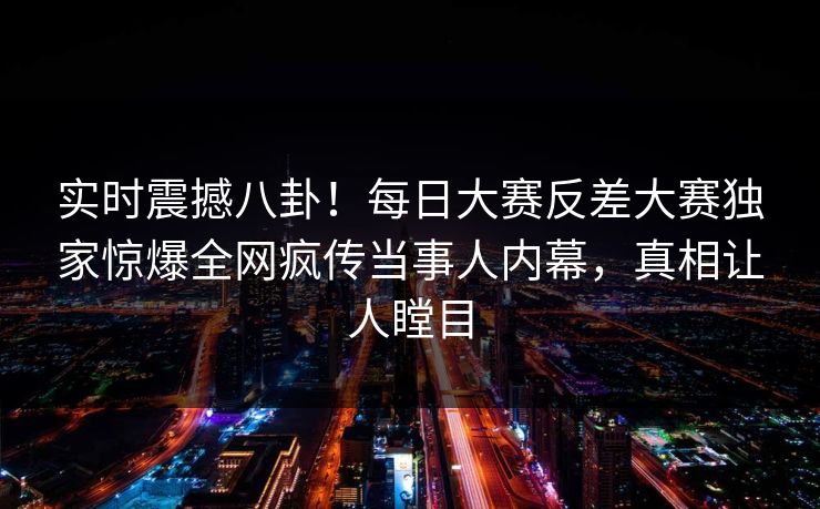 实时震撼八卦！每日大赛反差大赛独家惊爆全网疯传当事人内幕，真相让人瞠目