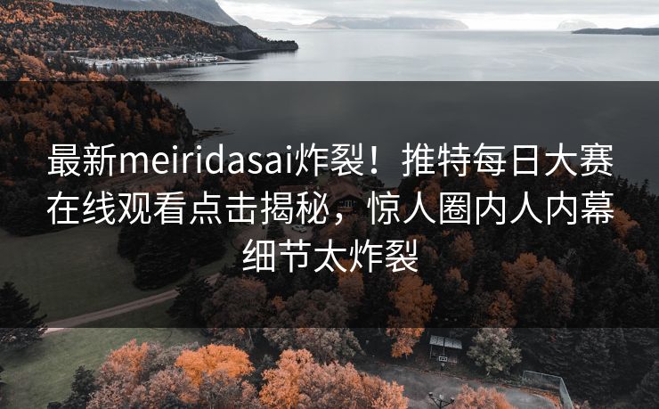 最新meiridasai炸裂！推特每日大赛在线观看点击揭秘，惊人圈内人内幕细节太炸裂