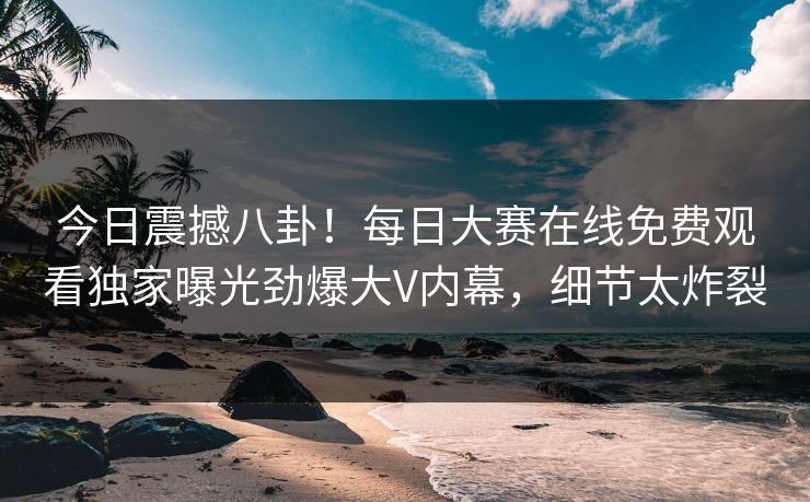 今日震撼八卦！每日大赛在线免费观看独家曝光劲爆大V内幕，细节太炸裂