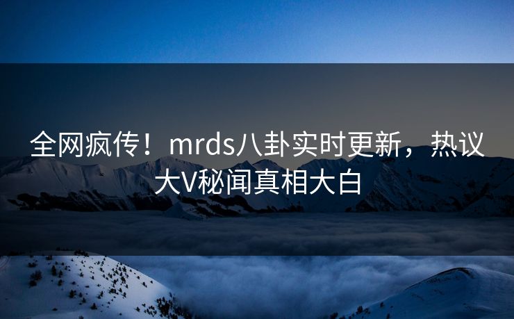 全网疯传！mrds八卦实时更新，热议大V秘闻真相大白