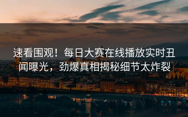 速看围观！每日大赛在线播放实时丑闻曝光，劲爆真相揭秘细节太炸裂