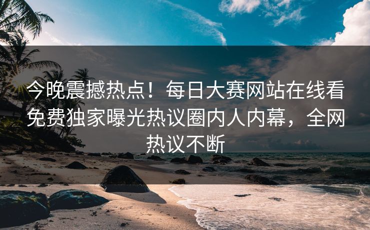 今晚震撼热点！每日大赛网站在线看免费独家曝光热议圈内人内幕，全网热议不断
