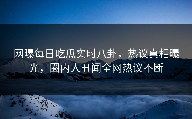 网曝每日吃瓜实时八卦，热议真相曝光，圈内人丑闻全网热议不断