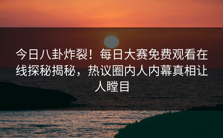 今日八卦炸裂！每日大赛免费观看在线探秘揭秘，热议圈内人内幕真相让人瞠目