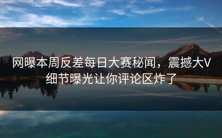 网曝本周反差每日大赛秘闻，震撼大V细节曝光让你评论区炸了