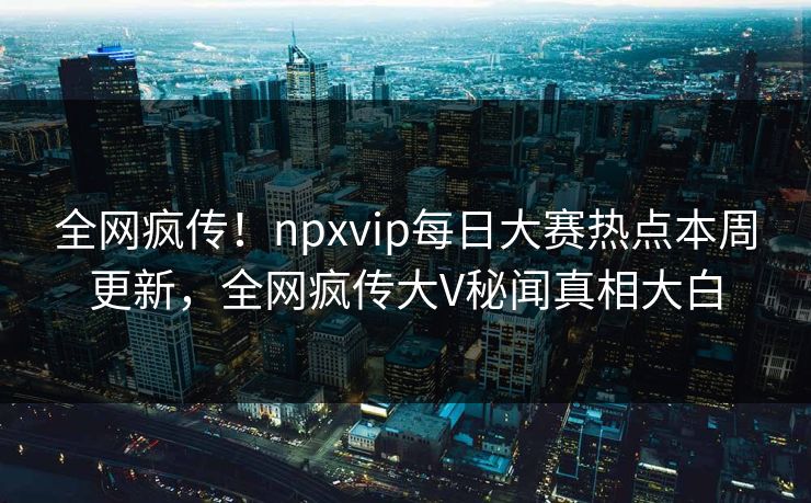 全网疯传！npxvip每日大赛热点本周更新，全网疯传大V秘闻真相大白