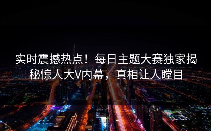 实时震撼热点！每日主题大赛独家揭秘惊人大V内幕，真相让人瞠目