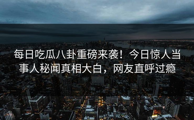 每日吃瓜八卦重磅来袭！今日惊人当事人秘闻真相大白，网友直呼过瘾