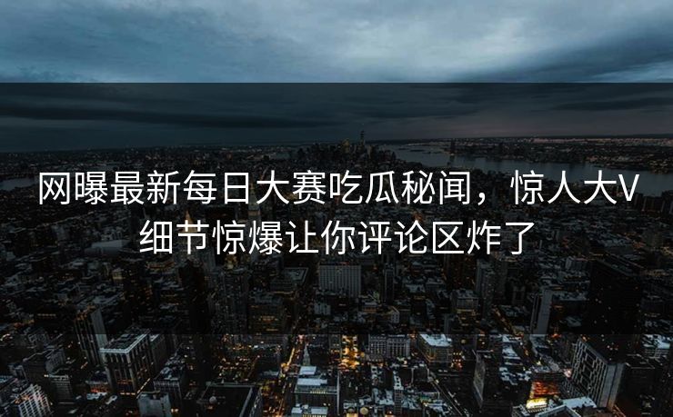 网曝最新每日大赛吃瓜秘闻，惊人大V细节惊爆让你评论区炸了