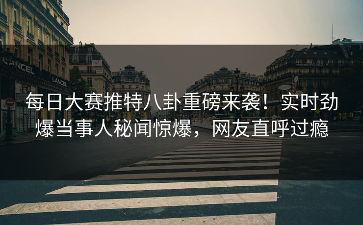 每日大赛推特八卦重磅来袭！实时劲爆当事人秘闻惊爆，网友直呼过瘾