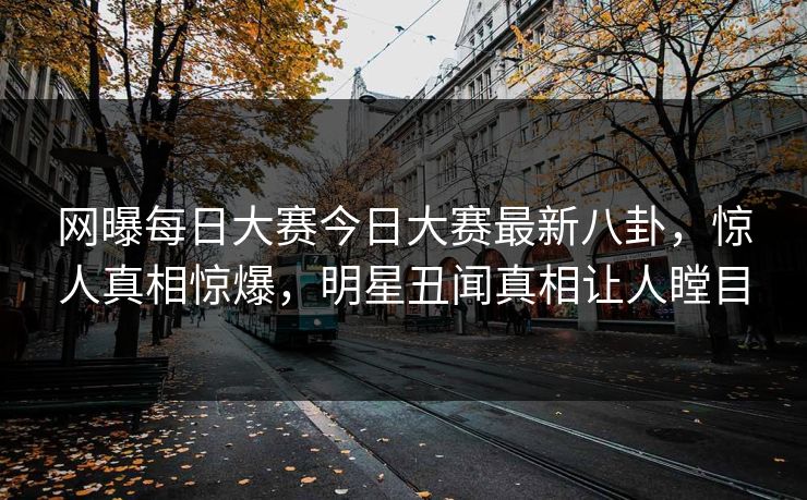 网曝每日大赛今日大赛最新八卦，惊人真相惊爆，明星丑闻真相让人瞠目