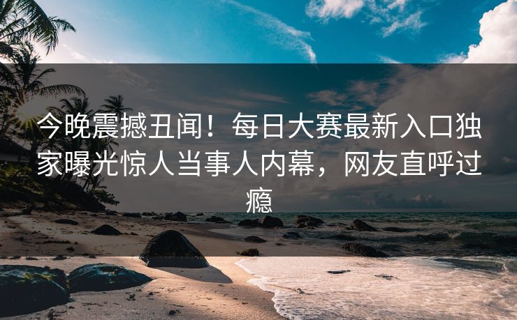 今晚震撼丑闻！每日大赛最新入口独家曝光惊人当事人内幕，网友直呼过瘾