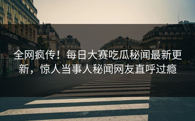 全网疯传！每日大赛吃瓜秘闻最新更新，惊人当事人秘闻网友直呼过瘾