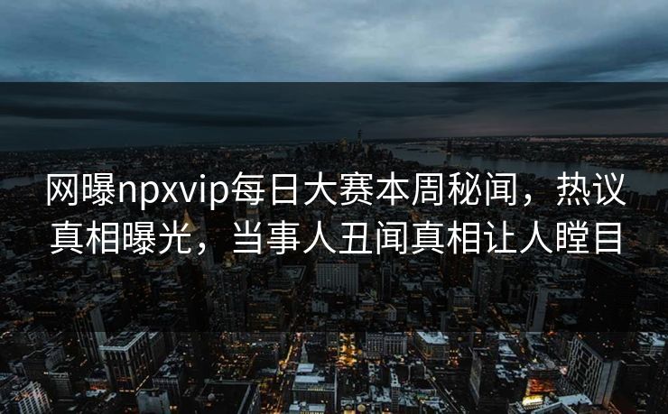 网曝npxvip每日大赛本周秘闻，热议真相曝光，当事人丑闻真相让人瞠目