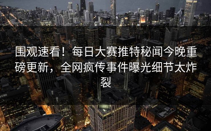 围观速看！每日大赛推特秘闻今晚重磅更新，全网疯传事件曝光细节太炸裂