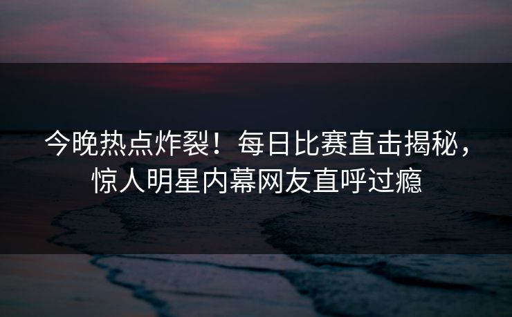 今晚热点炸裂！每日比赛直击揭秘，惊人明星内幕网友直呼过瘾