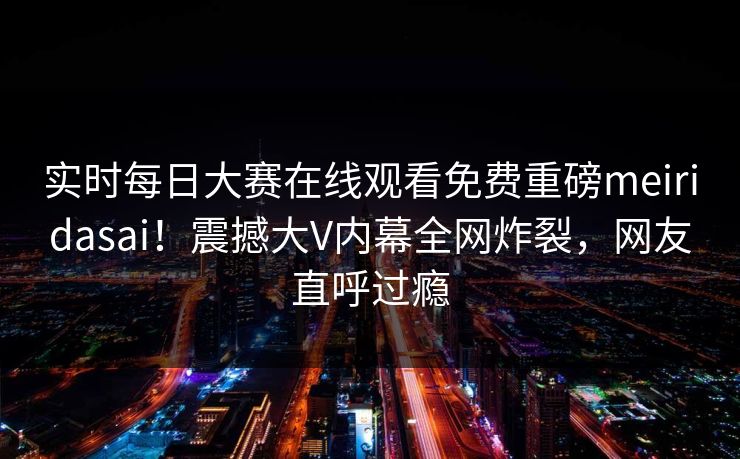 实时每日大赛在线观看免费重磅meiridasai！震撼大V内幕全网炸裂，网友直呼过瘾
