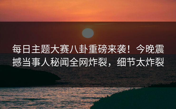 每日主题大赛八卦重磅来袭！今晚震撼当事人秘闻全网炸裂，细节太炸裂