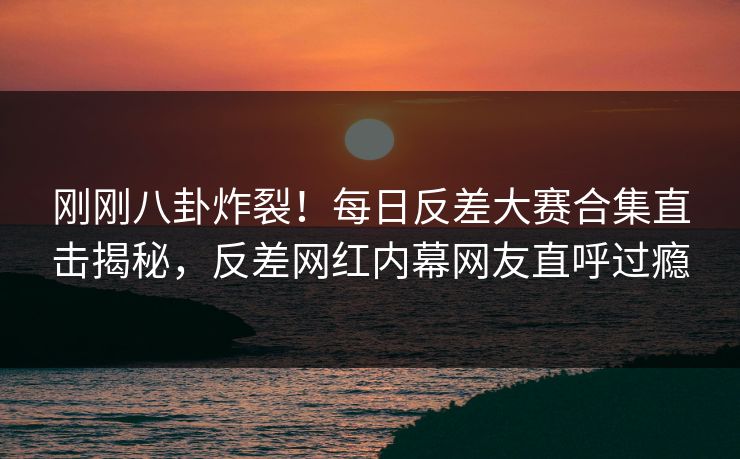 刚刚八卦炸裂！每日反差大赛合集直击揭秘，反差网红内幕网友直呼过瘾
