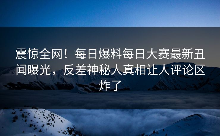 震惊全网！每日爆料每日大赛最新丑闻曝光，反差神秘人真相让人评论区炸了