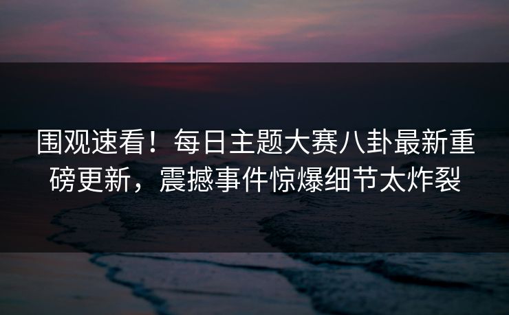 围观速看！每日主题大赛八卦最新重磅更新，震撼事件惊爆细节太炸裂