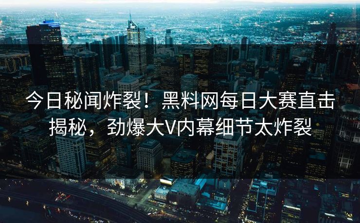 今日秘闻炸裂！黑料网每日大赛直击揭秘，劲爆大V内幕细节太炸裂