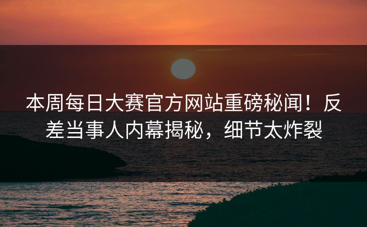 本周每日大赛官方网站重磅秘闻！反差当事人内幕揭秘，细节太炸裂