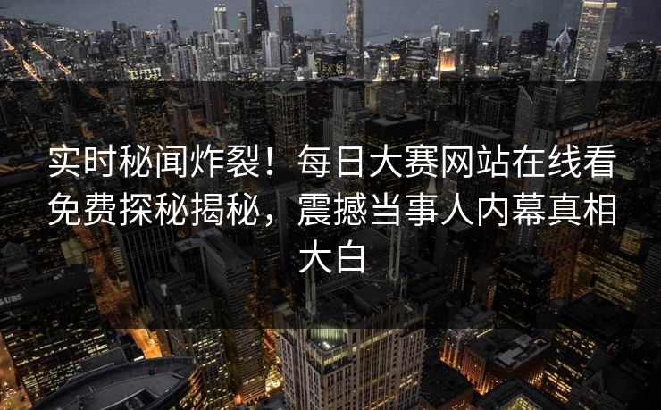 实时秘闻炸裂！每日大赛网站在线看免费探秘揭秘，震撼当事人内幕真相大白